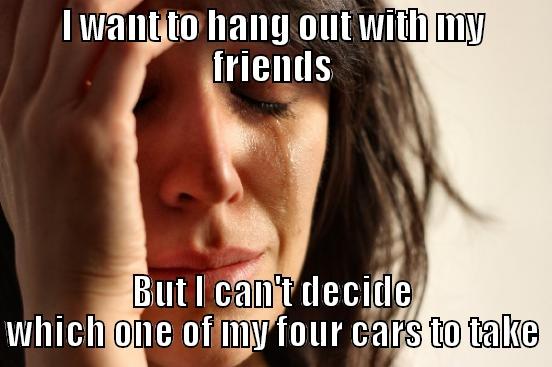 I WANT TO HANG OUT WITH MY FRIENDS BUT I CAN'T DECIDE WHICH ONE OF MY FOUR CARS TO TAKE First World Problems