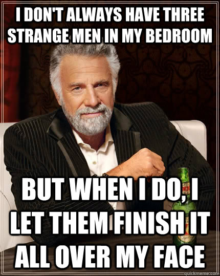 I don't always have three strange men in my bedroom but when I do, I let them finish it all over my face   The Most Interesting Man In The World