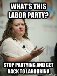 WHAT'S THIS LABOR PARTY? STOP PARTYING AND GET BACK TO LABOURING  Scumbag Gina Rinehart
