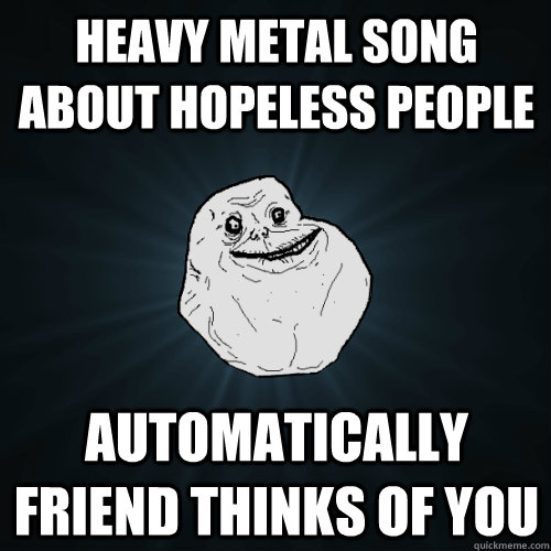 Heavy metal Song about hopeless people Automatically friend thinks of you   Forever Alone