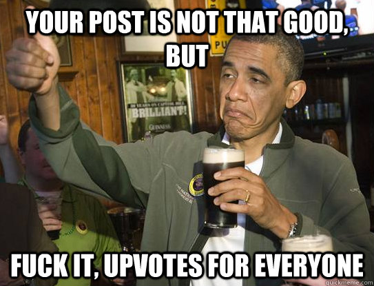 your post is not that good, but Fuck it, upvotes for everyone  Upvoting Obama