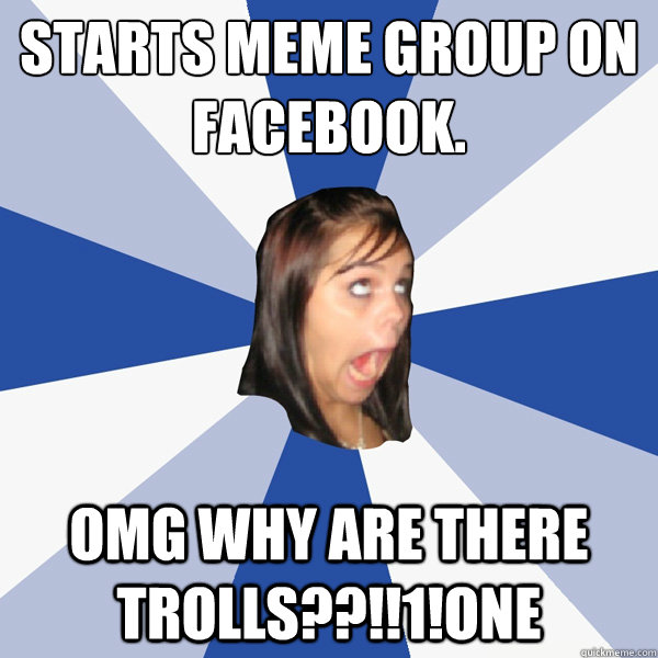 Starts meme group on Facebook. OMG WHY ARE THERE TROLLS??!!1!one  Annoying Facebook Girl