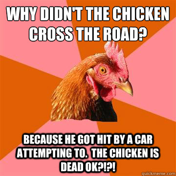 Why didn't the chicken cross the road? Because he got hit by a car attempting to.  The chicken is dead ok?!?!  Anti-Joke Chicken