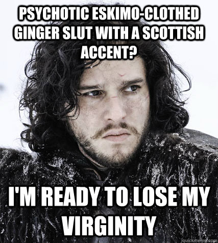 Psychotic eskimo-clothed Ginger slut with a scottish accent? I'm ready to lose my virginity - Psychotic eskimo-clothed Ginger slut with a scottish accent? I'm ready to lose my virginity  Jon Snow