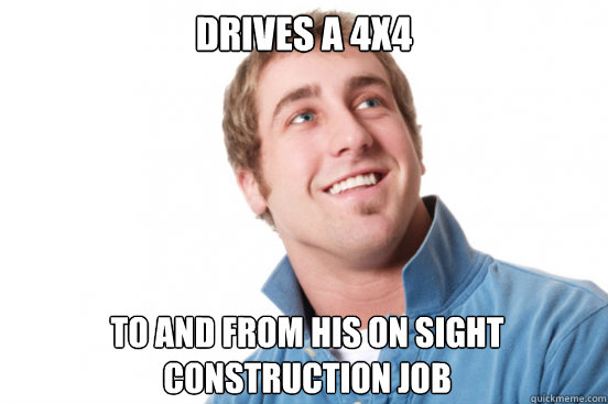 drives a 4x4 To and from his on sight construction job  Misunderstood Douchebag