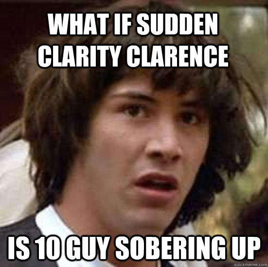 What if sudden clarity clarence is 10 guy sobering up  conspiracy keanu