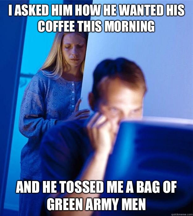 I asked him how he wanted his coffee this morning And he tossed me a bag of green army men  Redditors Wife