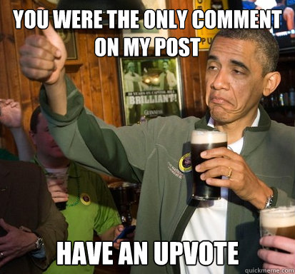 You were the only comment on my post Have an upvote   Upvote Obama