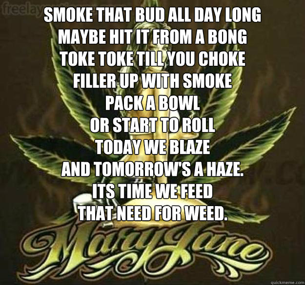 Smoke that bud all day long
Maybe hit it from a bong
toke toke till you choke
Filler up with smoke
Pack a bowl
Or start to roll
Today we Blaze
and tomorrow's a haze.
Its time we feed
that need for weed.   