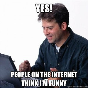 Yes! People on the internet think I'm funny  Lonely Computer Guy