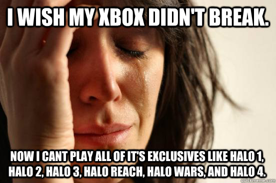 I wish my xbox didn't break. Now I cant play all of it's exclusives like halo 1, halo 2, halo 3, halo reach, halo wars, and halo 4.   First World Problems