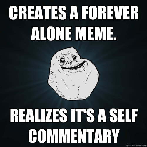 Creates a forever alone meme. realizes it's a self commentary  Forever Alone