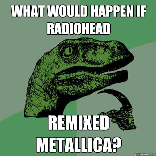 what would happen if Radiohead remixed Metallica?  Philosoraptor
