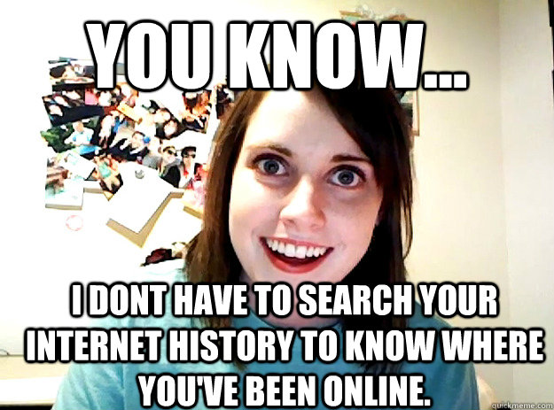 You know... I dont have to search your internet history to know where you've been online. - You know... I dont have to search your internet history to know where you've been online.  crazy girlfriend