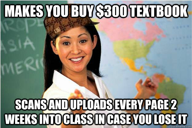 Makes you buy $300 textbook  Scans and uploads every page 2 weeks into class in case you lose it - Makes you buy $300 textbook  Scans and uploads every page 2 weeks into class in case you lose it  Scumbag Teacher