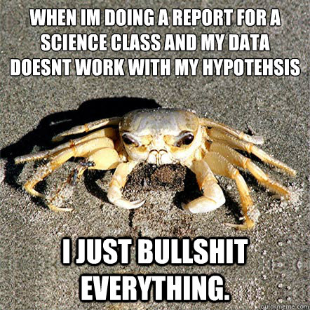 When I´m doing a report for a science class and my data doesn´t work with my hypotehsis I just bullshit everything.  Confession Crab