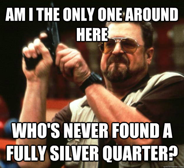 AM I THE ONLY ONE AROUND HERE WHO'S NEVER FOUND A FULLY SILVER QUARTER?  Angry Walter
