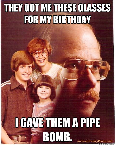 They got me these glasses for my birthday I gave them a pipe bomb.  Vengeance Dad