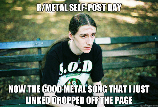 r/Metal Self-Post Day Now the good metal song that I just linked dropped off the page  First World Metal Problems