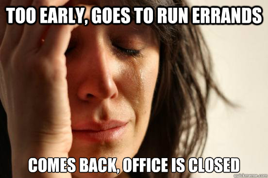 too early, goes to run errands comes back, office is closed  First World Problems
