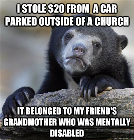 I stole $20 from  a car parked outside of a church it belonged to my friend's grandmother who was mentally disabled  Confession Bear
