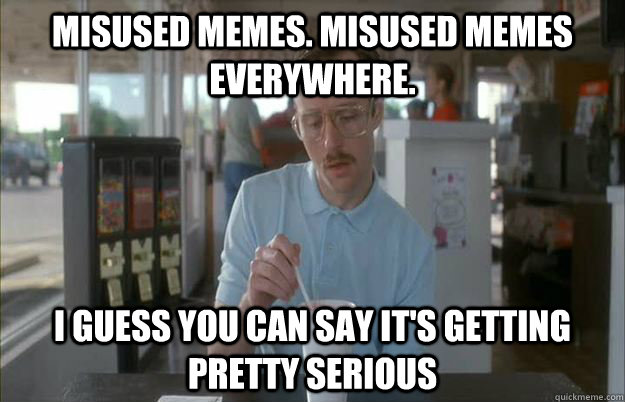 Misused memes. Misused memes everywhere. I guess you can say it's getting pretty serious  Things are getting pretty serious