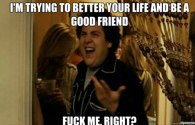 I'm trying to better your life and be a good friend FUCK ME, RIGHT?  fuck me right