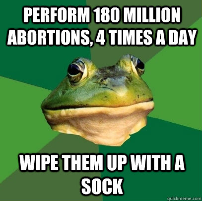 perform 180 million abortions, 4 times a day wipe them up with a sock  Foul Bachelor Frog