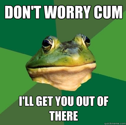Don't worry cum I'll get you out of there  Foul Bachelor Frog