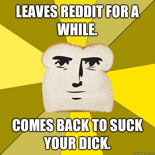 Leaves reddit for a while. Comes back to suck your dick.  Breadfriend