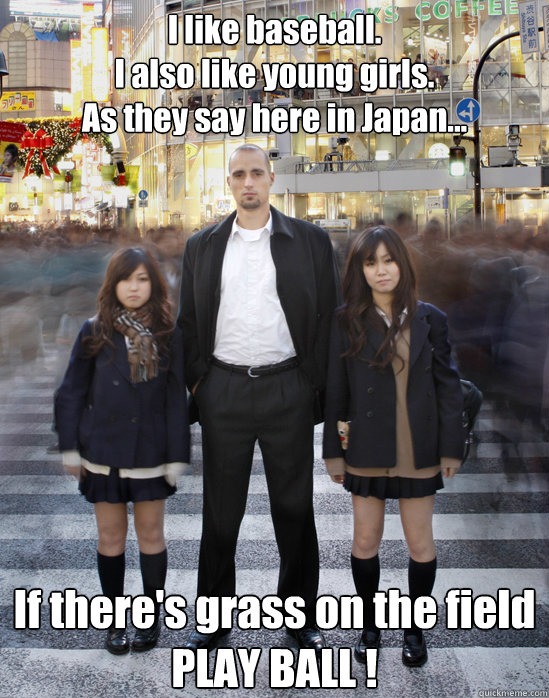 I like baseball.
I also like young girls.
As they say here in Japan... If there's grass on the field
PLAY BALL ! - I like baseball.
I also like young girls.
As they say here in Japan... If there's grass on the field
PLAY BALL !  Gaijin