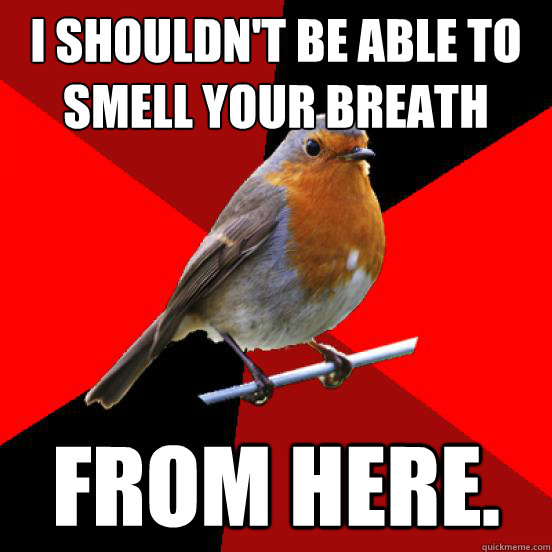 I shouldn't be able to smell your breath from here.  retail robin
