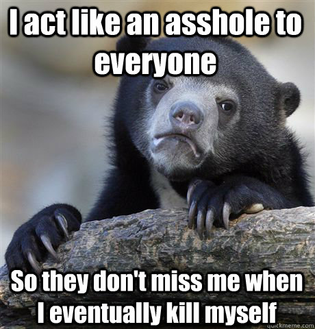 I act like an asshole to everyone So they don't miss me when I eventually kill myself  Confession Bear