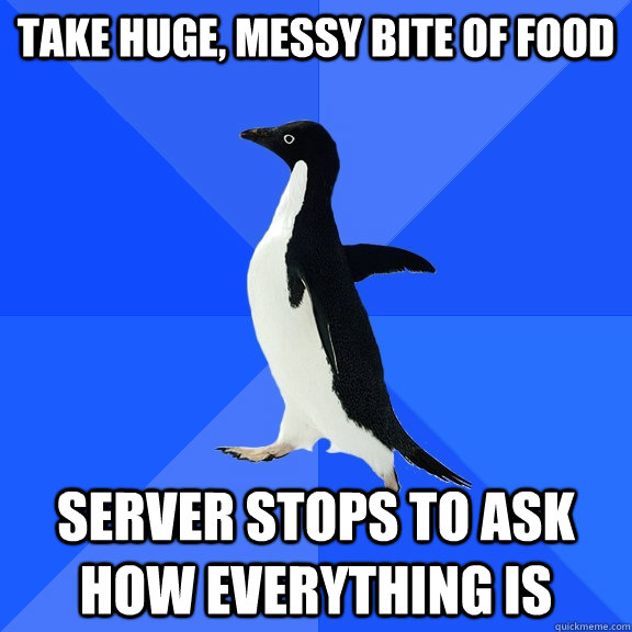 Take huge, messy bite of food Server stops to ask how everything is  Socially Awkward Penguin