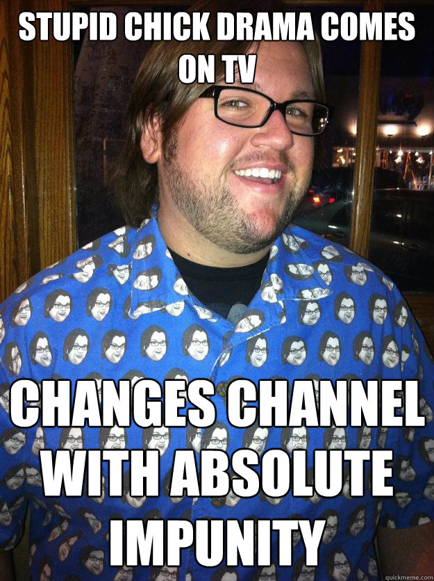 Stupid chick drama comes on tv changes channel with absolute impunity  Happy Forever Alone