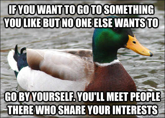 If you want to go to something you like but no one else wants to go by yourself. you'll meet people there who share your interests - If you want to go to something you like but no one else wants to go by yourself. you'll meet people there who share your interests  Actual Advice Mallard