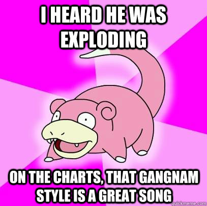 i heard he was exploding  on the charts, that gangnam style is a great song  Slowpoke
