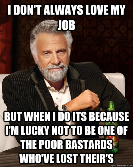 I don't always love my job but when i do its because i'm lucky not to be one of the poor bastards who've lost their's  The Most Interesting Man In The World