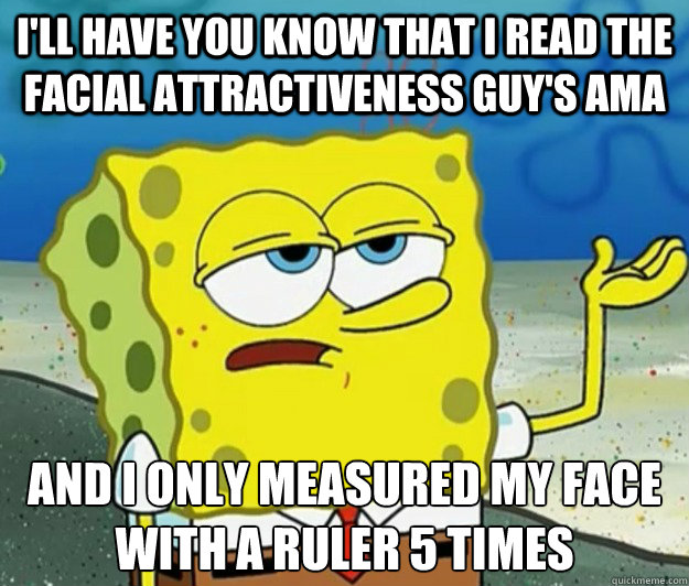 I'll have you know that I read the facial attractiveness guy's AMA And I only measured my face with a ruler 5 times  Tough Spongebob