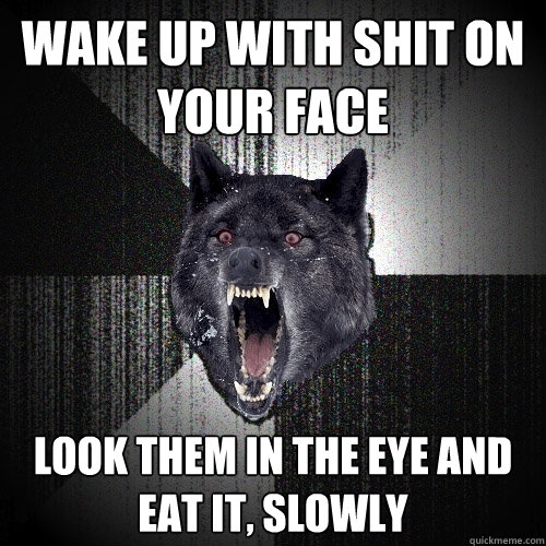 wake up with shit on your face look them in the eye and 
eat it, slowly  Insanity Wolf
