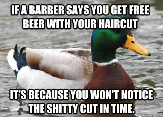 If a barber says you get free beer with your haircut it's because you won't notice the shitty cut in time.  Actual Advice Mallard