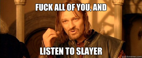 fuck all of you, and  listen to slayer  One Does Not Simply