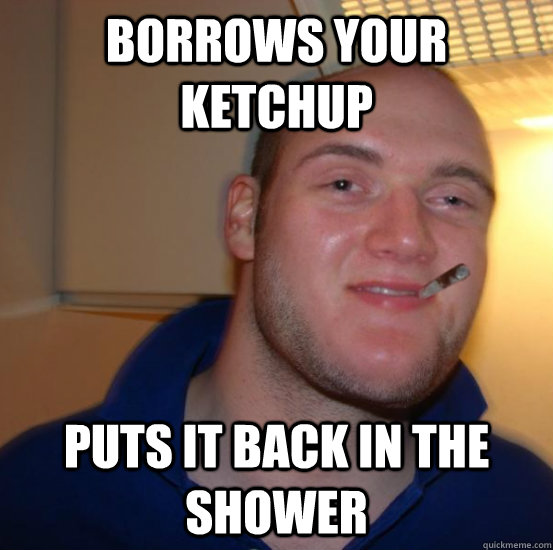 Borrows your ketchup puts it back in the shower  Good 10 Guy Greg
