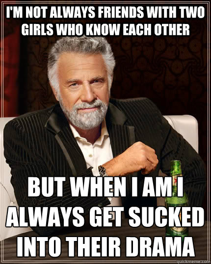 I'm not always friends with two girls who know each other but when i am i always get sucked into their drama
  The Most Interesting Man In The World