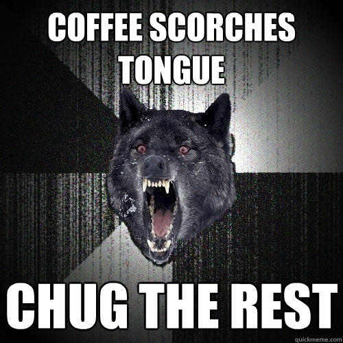 Coffee scorches tongue CHug the rest  