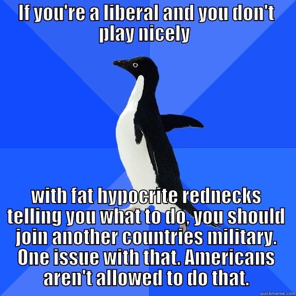 IF YOU'RE A LIBERAL AND YOU DON'T PLAY NICELY  WITH FAT HYPOCRITE REDNECKS TELLING YOU WHAT TO DO, YOU SHOULD JOIN ANOTHER COUNTRIES MILITARY. ONE ISSUE WITH THAT. AMERICANS AREN'T ALLOWED TO DO THAT. Socially Awkward Penguin