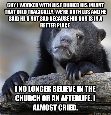 Guy I worked with just buried his infant that died tragically. We're both LDS and he said he's not sad because his son is in a better place. I no longer believe in the church or an afterlife. I almost cried.  Confession Bear