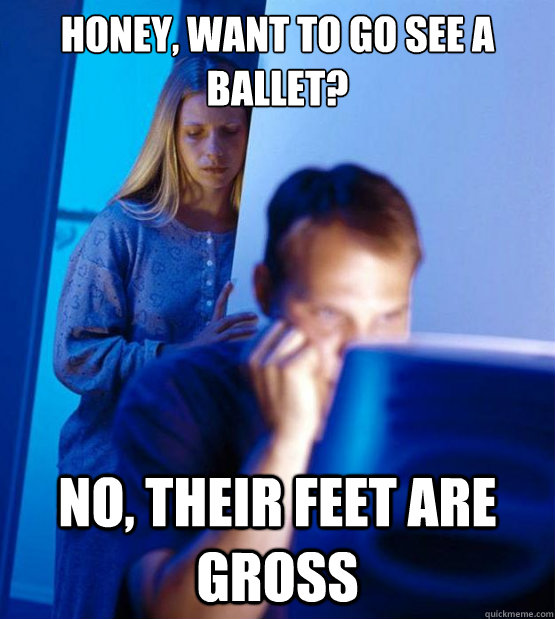 honey, want to go see a ballet? no, their feet are gross  Sexy redditor wife