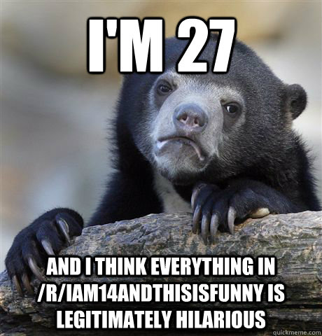 I'm 27 and i think everything in /r/iam14andthisisfunny is legitimately hilarious  Confession Bear