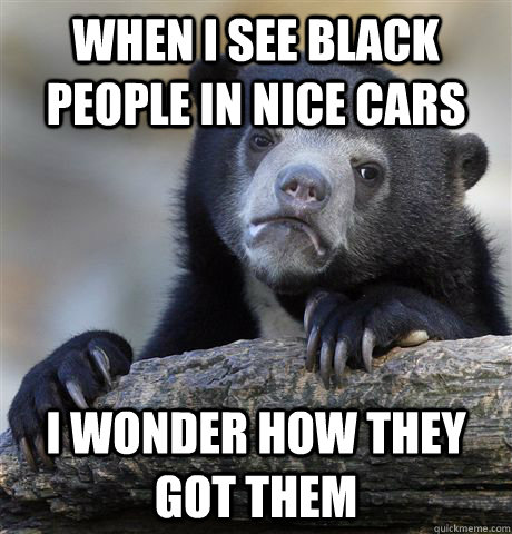 When I see black people in nice cars I wonder how they got them  Confession Bear